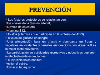 PREVENCIÓNPREVENCIÓN
 Los factores protectores se relacionan con:
los niveles de la tensión arterial,
Niveles de colesterol
vitamina B12,
 folatos (vitaminas que participan en la síntesis del ADN)
 niveles de glucosa en sangre.
Una alimentación baja en grasas y abundante en frutas y
vegetales antioxidantes y cereales enriquecidos con vitamina B es
la mejor dieta preventiva.
La participación en actividades recreativas y educativas que sean
intelectualmente estimulantes,
 el ejercicio físico habitual
evitar el estrés.
Evitar el tabaquismo
 
