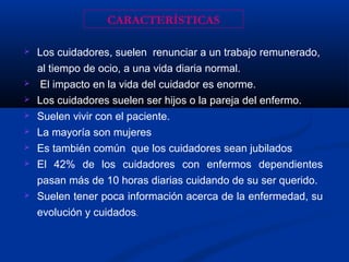  Los cuidadores, suelen renunciar a un trabajo remunerado,
al tiempo de ocio, a una vida diaria normal.
 El impacto en la vida del cuidador es enorme.
 Los cuidadores suelen ser hijos o la pareja del enfermo.
 Suelen vivir con el paciente.
 La mayoría son mujeres
 Es también común que los cuidadores sean jubilados
 El 42% de los cuidadores con enfermos dependientes
pasan más de 10 horas diarias cuidando de su ser querido.
 Suelen tener poca información acerca de la enfermedad, su
evolución y cuidados.
CARACTERÍSTICAS
 