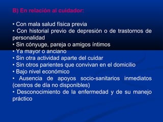 B) En relación al cuidador:
• Con mala salud física previa
• Con historial previo de depresión o de trastornos de
personalidad
• Sin cónyuge, pareja o amigos íntimos
• Ya mayor o anciano
• Sin otra actividad aparte del cuidar
• Sin otros parientes que convivan en el domicilio
• Bajo nivel económico
• Ausencia de apoyos socio-sanitarios inmediatos
(centros de día no disponibles)
• Desconocimiento de la enfermedad y de su manejo
práctico
 