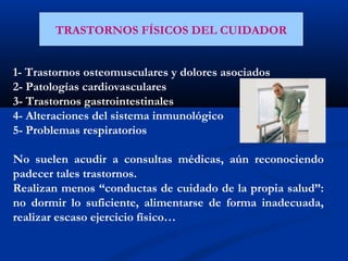 TRASTORNOS FÍSICOS DEL CUIDADOR
1- Trastornos osteomusculares y dolores asociados
2- Patologías cardiovasculares
3- Trastornos gastrointestinales
4- Alteraciones del sistema inmunológico
5- Problemas respiratorios
 
No suelen acudir a consultas médicas, aún reconociendo
padecer tales trastornos.
Realizan menos “conductas de cuidado de la propia salud”:
no dormir lo suficiente, alimentarse de forma inadecuada,
realizar escaso ejercicio físico…
 