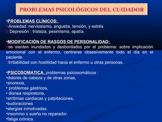 •PROBLEMAS CLÍNICOS:PROBLEMAS CLÍNICOS:
oAnsiedad :nerviosismo, angustia, tensión, y estrés
o Depresión : tristeza, pesimismo, apatía.
•MODIFICACIÓN DE RASGOS DE PERSONALIDAD:MODIFICACIÓN DE RASGOS DE PERSONALIDAD:
ose sienten inundados y desbordados por el problema: sobre implicación
emocional con el enfermo, centrarse obsesivamente todo el día en el
paciente.
oIrritabilidad con hostilidad hacia el enfermo u otras personas.
•PSICOSOMATICA.PSICOSOMATICA. problemas psicosomáticos :
•dolores de cabeza y de otras zonas,
•anorexia,
• problemas gástricos,
• disnea respiratoria,
•arritmias cardiacas y palpitaciones,
•sudoraciones
•alergias inmotivadas.
•insomnio o sueño no reparador.
•fatiga crónica.
PROBLEMAS PSICOLÓGICOS DEL CUIDADOR
 