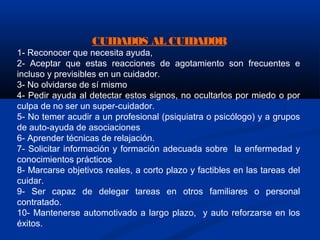 CUIDADOS AL CUIDADOR
1- Reconocer que necesita ayuda,
2- Aceptar que estas reacciones de agotamiento son frecuentes e
incluso y previsibles en un cuidador.
3- No olvidarse de sí mismo
4- Pedir ayuda al detectar estos signos, no ocultarlos por miedo o por
culpa de no ser un super-cuidador.
5- No temer acudir a un profesional (psiquiatra o psicólogo) y a grupos
de auto-ayuda de asociaciones
6- Aprender técnicas de relajación.
7- Solicitar información y formación adecuada sobre la enfermedad y
conocimientos prácticos
8- Marcarse objetivos reales, a corto plazo y factibles en las tareas del
cuidar.
9- Ser capaz de delegar tareas en otros familiares o personal
contratado.
10- Mantenerse automotivado a largo plazo, y auto reforzarse en los
éxitos.
 