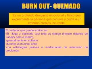 El cuidador que puede sufrirlo es:
•El llega a dedicarle casi todo su tiempo (incluso dejando de
trabajar para cuidarle),
•generalmente en solitario
•durante ya muchos años
•con estrategias pasivas e inadecuadas de resolución de
problemas.
Es un profundo desgaste emocional y físico que
experimenta la persona que convive y cuida a un
enfermo crónico incurable.
 