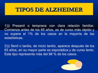 TIPOS DE ALZHEIMERTIPOS DE ALZHEIMER
1))) Presenil o temprana con clara relación familiar.
Comienza antes de los 65 años, es de curso más rápido y
no supera el 1% de los casos en la mayoría de las
estadísticas.
2))) Senil o tardía, de inicio tardío, aparece después de los
65 años, en su mayor parte es esporádica y de curso lento.
Este tipo representa más del 98 % de los casos.
 