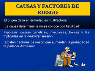 El origen de la enfermedad es multifactorial
 La causa determinante no se conoce con fiabilidad
Hipótesis: causas genéticas, infecciosas, tóxicas y las
implicadas en la neurotransmisión.
 Existen Factores de riesgo que aumentan la probabilidad
de padecer Alzheimer.
CAUSAS Y FACTORES DECAUSAS Y FACTORES DE
RIESGORIESGO
 