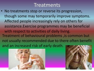 Treatments
• No treatments stop or reverse its progression,
though some may temporarily improve symptoms.
Affected people increasingly rely on others for
assistance.Exercise programmes may be beneficial
with respect to activities of daily living.
Treatment of behavioural problems ,is common but
not usually recommended due to there often benefit
and an increased risk of early death.
 