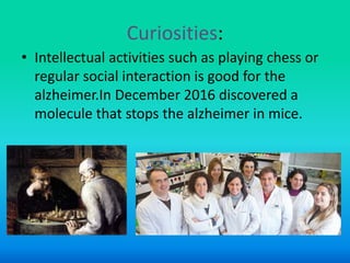 Curiosities:
• Intellectual activities such as playing chess or
regular social interaction is good for the
alzheimer.In December 2016 discovered a
molecule that stops the alzheimer in mice.
 
