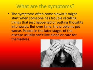What are the symptoms?
• The symptoms often come slowly.It might
start when someone has trouble recalling
things that just happened or putting thoughts
into words. But over time, the problems get
worse. People in the later stages of the
disease usually can’t live alone or care for
themselves.
 