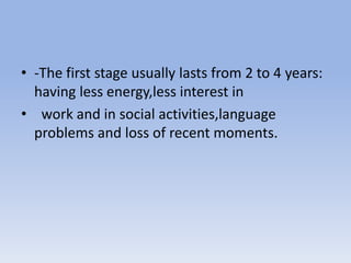 • -The first stage usually lasts from 2 to 4 years:
having less energy,less interest in
• work and in social activities,language
problems and loss of recent moments.
 