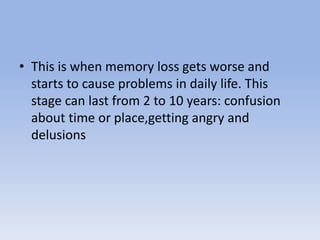 • This is when memory loss gets worse and
starts to cause problems in daily life. This
stage can last from 2 to 10 years: confusion
about time or place,getting angry and
delusions
 