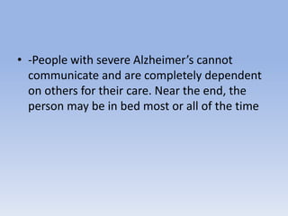 • -People with severe Alzheimer’s cannot
communicate and are completely dependent
on others for their care. Near the end, the
person may be in bed most or all of the time
 