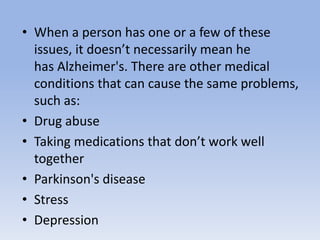 • When a person has one or a few of these
issues, it doesn’t necessarily mean he
has Alzheimer's. There are other medical
conditions that can cause the same problems,
such as:
• Drug abuse
• Taking medications that don’t work well
together
• Parkinson's disease
• Stress
• Depression
 