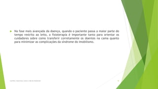  Na fase mais avançada da doença, quando o paciente passa a maior parte do
tempo restrito ao leito, a fisioterapia é importante tanto para orientar os
cuidadores sobre como transferir corretamente os doentes na cama quanto
para minimizar as complicações da síndrome do imobilismo.
Cartilha: Exercícios contra o Mal de Alzheimer 10
 