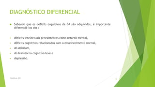 DIAGNÓSTICO DIFERENCIAL
 Sabendo que os déficits cognitivos da DA são adquiridos, é importante
diferenciá-los dos :
 déficits intelectuais preexistentes como retardo mental,
 déficits cognitivos relacionados com o envelhecimento normal,
 do delirium,
 do transtorno cognitivo leve e
 depressão.
FASANELLA, 2011
14
 