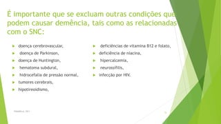 É importante que se excluam outras condições que
podem causar demência, tais como as relacionadas
com o SNC:
 doença cerebrovascular,
 doença de Parkinson,
 doença de Huntington,
 hematoma subdural,
 hidrocefalia de pressão normal,
 tumores cerebrais,
 hipotireoidismo,
FASANELLA, 2011
15
 deficiências de vitamina B12 e folato,
 deficiência de niacina,
 hipercalcemia,
 neurossífilis,
 infecção por HIV.
 
