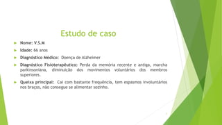 Estudo de caso
 Nome: V.S.M
 Idade: 66 anos
 Diagnóstico Médico: Doença de Alzheimer
 Diagnóstico Fisioterapêutico: Perda da memória recente e antiga, marcha
parkinsoniana, diminuição dos movimentos voluntários dos membros
superiores.
 Queixa principal: Cai com bastante frequência, tem espasmos involuntários
nos braços, não consegue se alimentar sozinho.
2
 