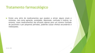 Tratamento farmacológico
 Existe uma série de medicamentos que ajudam a aliviar alguns sinais e
sintomas, tais como agitação, ansiedade, depressão, confusão e insônia; no
entanto, esses medicamentos são eficazes apenas para um número limitado
de pacientes e por pequenos períodos, podendo causar efeitos secundários e
indesejados.
Sereniki, 2008 22
 