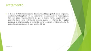 Tratamento
 A doença de Alzheimer necessita de uma reabilitação global, o que exige uma
equipe multidisciplinar em seu tratamento, e nessa equipe o fisioterapeuta
tem um papel importantíssimo já que o mesmo tenta proporcionar ao
paciente tanto uma reabilitação motora quanto o retorno às relações
pessoais e interpessoais, e tentando tornar possível a independência do
paciente nas realizações de suas tarefas diárias.
FASANELLA, 2011 23
 