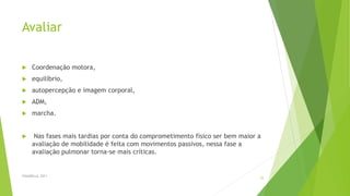 Avaliar
 Coordenação motora,
 equilíbrio,
 autopercepção e imagem corporal,
 ADM,
 marcha.
 Nas fases mais tardias por conta do comprometimento físico ser bem maior a
avaliação de mobilidade é feita com movimentos passivos, nessa fase a
avaliação pulmonar torna-se mais críticas.
FASANELLA, 2011
25
 