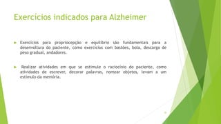 Exercícios indicados para Alzheimer
 Exercícios para propriocepção e equilíbrio são fundamentais para a
desenvoltura do paciente, como exercícios com bastões, bola, descarga de
peso gradual, andadores.
 Realizar atividades em que se estimule o raciocínio do paciente, como
atividades de escrever, decorar palavras, nomear objetos, levam a um
estímulo da memória.
26
 