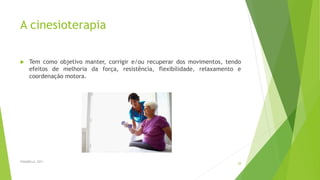 A cinesioterapia
 Tem como objetivo manter, corrigir e/ou recuperar dos movimentos, tendo
efeitos de melhoria da força, resistência, flexibilidade, relaxamento e
coordenação motora.
FASANELLA, 2011
28
 