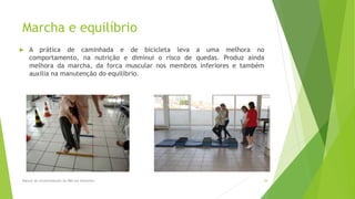 Marcha e equilíbrio
 A prática de caminhada e de bicicleta leva a uma melhora no
comportamento, na nutrição e diminui o risco de quedas. Produz ainda
melhora da marcha, da forca muscular nos membros inferiores e também
auxilia na manutenção do equilíbrio.
Manual de recomendações da ABN em Alzheimer. 29
 