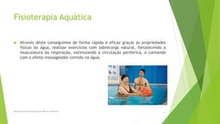 Fisioterapia Aquática
 Através deste conseguimos de forma rápida e eficaz graças as propriedades
físicas da água, realizar exercícios com sobrecarga natural, fortalecendo a
musculatura da respiração, estimulando a circulação periférica, e contando
com o efeito massageador contido na água.
Manual de recomendações da ABN em Alzheimer.
31
 