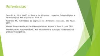 Referências
Sereniki A, Vital MABF. A doença de Alzheimer: aspectos fisiopatológicos e
farmacológicos. Rev Psiquiatr RS. 2008;30.
Fasanella SR, Habilidades de cognição nas demências avançadas. São Paulo,
2011.
Manual de recomendações da ABN em Alzheimer. Volume 5, Suppl 1, June 2011.
Mendonça GMS, Nascimento MBC. Mal de alzheimer e a atuação fisioterapêutica –
práticas investigativas.
38
 