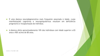  É uma doença neurodegenerativa mais frequente associada à idade, cujas
manifestações cognitivas e neuropsiquiátricas resultam em deficiência
progressiva e incapacitação do indivíduo.
 A doença afeta aproximadamente 10% dos indivíduos com idade superior a 65
anos e 40% acima de 80 anos.
5Sereniki A, Vital MABF, 2008
 