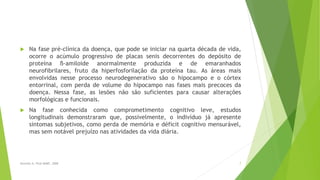  Na fase pré-clínica da doença, que pode se iniciar na quarta década de vida,
ocorre o acúmulo progressivo de placas senis decorrentes do depósito de
proteína ß-amiloide anormalmente produzida e de emaranhados
neurofibrilares, fruto da hiperfosforilação da proteína tau. As áreas mais
envolvidas nesse processo neurodegenerativo são o hipocampo e o córtex
entorrinal, com perda de volume do hipocampo nas fases mais precoces da
doença. Nessa fase, as lesões não são suficientes para causar alterações
morfológicas e funcionais.
 Na fase conhecida como comprometimento cognitivo leve, estudos
longitudinais demonstraram que, possivelmente, o indivíduo já apresente
sintomas subjetivos, como perda de memória e déficit cognitivo mensurável,
mas sem notável prejuízo nas atividades da vida diária.
7Sereniki A, Vital MABF, 2008
 
