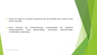  O grau de vigília e a lucidez do paciente não são afetados até a doença estar
muito avançada.
 Esses sintomas são frequentemente acompanhados por distúrbios
comportamentais, como agressividade, alucinações, hiperatividade,
irritabilidade e depressão.
9Sereniki A, Vital MABF, 2008
 