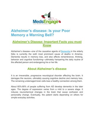 Alzheimer’s disease: Is your Poor
Memory a Warning Bell?
Alzheimer’s Disease: Important Facts you must
Know
Alzheimer’s disease—one of the causative agents of Dementia in the elderly
folks is currently the sixth most prominent cause of deaths in America.
Dementia results in memory loss, and also affects remembrance, thinking,
behavior and cognitive functioning—ultimately hampering the daily routine of
the affected person and endangering his or her life.
About Alzheimer’s disease
It is an irreversible, progressive neurological disorder affecting the brain. It
damages the neurons, ultimately causing cognitive decline and memory loss.
The remaining undamaged brain cells lose a healthy connection among them.
About 60%-80% of people suffering from AD develop dementia in the later
ages. The degree of expression varies from a mild to a severe stage. It
induces neurochemical changes in the brain that cause confusion and
personality change. Eventually, the patient starts depending on others for
simple everyday activities.
 