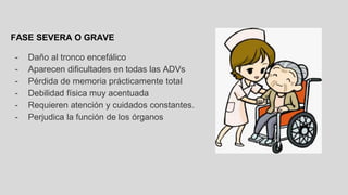 FASE SEVERA O GRAVE
- Daño al tronco encefálico
- Aparecen dificultades en todas las ADVs
- Pérdida de memoria prácticamente total
- Debilidad física muy acentuada
- Requieren atención y cuidados constantes.
- Perjudica la función de los órganos
 
