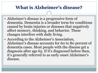 What is Alzheimer’s disease?
 Alzheimer’s disease is a progressive form of
dementia. Dementia is a broader term for conditions
caused by brain injuries or diseases that negatively
affect memory, thinking, and behavior. These
changes interfere with daily living.
 According to the Alzheimer’s Association,
Alzheimer’s disease accounts for 60 to 80 percent of
dementia cases. Most people with the disease get a
diagnosis after age 65. If it’s diagnosed before then,
it’s generally referred to as early onset Alzheimer’s
disease.
 