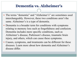 Dementia vs. Alzheimer’s
 The terms “dementia” and “Alzheimer’s” are sometimes used
interchangeably. However, these two conditions aren’t the
same. Alzheimer’s is a type of dementia.
 Dementia is a broader term for conditions with symptoms
relating to memory loss such as forgetfulness and confusion.
Dementia includes more specific conditions, such as
Alzheimer’s disease, Parkinson’s disease, traumatic brain
injury, and others, which can cause these symptoms.
 Causes, symptoms, and treatments can be different for these
diseases. Learn more about how dementia and Alzheimer’s
disease differ.
 