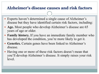 Alzheimer’s disease causes and risk factors
 Experts haven’t determined a single cause of Alzheimer’s
disease but they have identified certain risk factors, including:
 Age. Most people who develop Alzheimer’s disease are 65
years of age or older.
 Family history. If you have an immediate family member who
has developed the condition, you’re more likely to get it.
 Genetics. Certain genes have been linked to Alzheimer’s
disease.
 Having one or more of these risk factors doesn’t mean that
you’ll develop Alzheimer’s disease. It simply raises your risk
level.
 