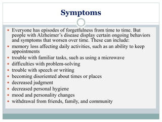 Symptoms
 Everyone has episodes of forgetfulness from time to time. But
people with Alzheimer’s disease display certain ongoing behaviors
and symptoms that worsen over time. These can include:
 memory loss affecting daily activities, such as an ability to keep
appointments
 trouble with familiar tasks, such as using a microwave
 difficulties with problem-solving
 trouble with speech or writing
 becoming disoriented about times or places
 decreased judgment
 decreased personal hygiene
 mood and personality changes
 withdrawal from friends, family, and community
 