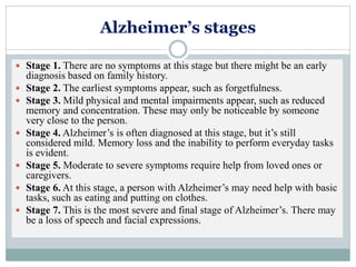 Alzheimer’s stages
 Stage 1. There are no symptoms at this stage but there might be an early
diagnosis based on family history.
 Stage 2. The earliest symptoms appear, such as forgetfulness.
 Stage 3. Mild physical and mental impairments appear, such as reduced
memory and concentration. These may only be noticeable by someone
very close to the person.
 Stage 4. Alzheimer’s is often diagnosed at this stage, but it’s still
considered mild. Memory loss and the inability to perform everyday tasks
is evident.
 Stage 5. Moderate to severe symptoms require help from loved ones or
caregivers.
 Stage 6. At this stage, a person with Alzheimer’s may need help with basic
tasks, such as eating and putting on clothes.
 Stage 7. This is the most severe and final stage of Alzheimer’s. There may
be a loss of speech and facial expressions.
 