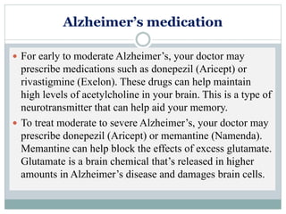 Alzheimer’s medication
 For early to moderate Alzheimer’s, your doctor may
prescribe medications such as donepezil (Aricept) or
rivastigmine (Exelon). These drugs can help maintain
high levels of acetylcholine in your brain. This is a type of
neurotransmitter that can help aid your memory.
 To treat moderate to severe Alzheimer’s, your doctor may
prescribe donepezil (Aricept) or memantine (Namenda).
Memantine can help block the effects of excess glutamate.
Glutamate is a brain chemical that’s released in higher
amounts in Alzheimer’s disease and damages brain cells.
 