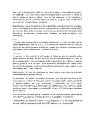 Hoy en día se pueden dividir los factores de riesgo de padecer enfermedad de alzheimer,
en modificables y no modificables. Estos últimos comprenden básicamente la edad y los
factores genéticos (genotipo APOε4, como el más importante en EA esporádica y
mutaciones del gen de la proteína precursora amiloidea [APP], así como también de la
presenilina 1 y 2, para las formas familiares).
Es posible que a través de los factores de riesgo cardiovasculares (modificables), se active
la vía amiloidogénica o que éstos aceleren la progresión de los procesos de la enfermedad
de alzheimer. Como se ha comentado con anterioridad, las hipótesis fisiopatológica de la
Enfermedad de Alheimer, incorpora estos elementos de riesgo de padecer esta
enfermedad.
Edad
El riesgo mayor de desarrollar la enfermedad de Alzheimer es la edad. Alrededor del de
edades comprendidas entre los 65 y 74, y casi la mitad de aquellos de 85 años y más, se
estima que tienen la enfermedad de Alzheimer, aunque en pocas y muy raras ocasiones se
presenta en adultos comprendiendo la edad de 30-40 años.
Genética
La mayoría de los casos de la enfermedad de Alzheimer son de aparición tardía,
generalmente se desarrolla después de los 65 años. El Alzheimer de aparición tardía no
tiene causa conocida y no muestra patrón de herencia evidente. Sin embargo, en algunas
familias, grupos de casos son vistos. Un gen denominado apolipoproteína E (ApoE), parece
ser un factor de riesgopara laenfermedad de Alzheimer de aparición tardía. Hay tres formas
de este gene: ApoE2, ApoE3 y ApoE4
Determinantes. Se trata de mutaciones de ciertos genes, cuya presencia determina
inexorablemente la aparición de la EA.
Se transmiten de manera autonómica dominante, con una alta incidencia y son
responsables de laenfermedad hereditaria, de inicio precoz (entre 35 y 55 años),que afecta
a algunas familias. Son muy infrecuentes y responsables de pocos casos.
Las más frecuentes son las que afectan al gen que codifica la presenilina 1 (PS-1), ubicado
en el cromosoma 14, que pueden ser responsables de hasta el 70% de las formas familiares
de inicio precoz
Otras mutaciones afectan al gen del cromosoma 21 que codifica la proteína precursora del
amiloide (PPA), y al gen que codifica la presenilina 2, ubicado en el cromosoma 1.
Predisponentes. Su presencia aumenta el riesgo de padecer la EA. Destaca el alelo ε4 del
gen que codifica la apolipoproteína E (gen APOE), ubicado en el cromosoma 19.
 