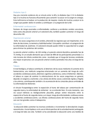 Diabetes tipo 2:
Hay una creciente evidencia de un vínculo entre la AD y la diabetes tipo 2. En la diabetes
tipo 2 la insulina no funciona eficazmente para convertir la azúcar en la sangre en energía.
Esta ineficiencia se traduce en la producción de mayores niveles de insulina y azúcar en la
sangre que pueden dañar el cerebro y contribuyen a la progresión de la AD.
Enfermedad cardiovascular:
Factores de riesgo asociados a enfermedades cardiacas y accidentes cerebro vasculares,
tales como alta presión arterial y el colesterol alto, también pueden aumentar el riesgo de
desarrollar AD.
Hipertensión arterial:
Daña los vasos sanguíneos en el cerebro, alterando las regiones que son importantes en la
toma de decisiones, la memoria y habilidad verbal. Esto podría contribuir a la progresión de
la enfermedad de alzehimer. El colesterol elevado puede inhibir la capacidad de la sangre
para eliminar las proteínas del cerebro.
La presión arterial sistólica de 134 mmHg y la presión arterial diastólica promedio fue de
71 mmHg. En un estudio demostró que un total de 48% de los participantes presentaba 1 o
más lesiones de infarto cerebral.dio como resultado que el riesgo de lesiones cerebrales
era mayor en personas con una presión arterial sistólica promedio más alta a lo largo de los
años.
Tabaco:
A nivel biológico, el tabaco contribuiría al deterioro de los vasos mediante el aumento de la
homocisteína, una molécula sanguínea relacionada con un aumento del riesgo de sufrir
accidentes cerebrovasculares, deterioro cognitivo y demencia, como el Alzheimer. Además,
el tabaco es capaz de acelerar la arteriosclerosis de los vasos sanguíneos en general,
dejando sin oxígeno y nutrientes a las células de dichos vasos y volviendo rígidas y frágiles
a las arterias, contribuyendo también a la acumulación de las conocidas placas amiloides de
la enfermedad de Alzheimer.
el vínculo fisiopatológico entre la exposición al humo del tabaco por contaminación de
segunda mano y la enfermedad de alzheimer no se entiende bien. En este momento, una
vía causal indirecta es biológicamente plausible, porque exiten relaciones entre la
exposición al humo de segunda mano y un mayor riesgo de enfermedades cardiovasculares
y accidentes cerebrovasculares. Los efectos cardiovasculares del humo de segunda mano
son casi tan grandes como el tabaquismo.
Educación
la educación debe aumentar las reservas cerebrales e incrementar la densidad de sinapsis
neocorticales. A estahipótesis sele une el efecto positivo de la actividadmental prolongada
a lo largo de toda una vida. También se ha considerado la educación como una medida de
 