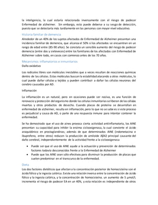 la inteligencia, la cual estaría relacionada inversamente con el riesgo de padecer
Enfermedad de alzheimer. Sin embargo, esto puede deberse a su sesgo de detección,
puesto que se detectaría más tardíamente en las personas con mayor nivel educativo.
Historia familiar de demencia
Alrededor de un 40% de los sujetos afectados de Enfermedad de Alzheimer presentan una
incidencia familiar de demencia, que alcanza el 50% si los afectados se encuentran en un
rango de edad entre (85-90 años). Se constata un sensible aumento del riesgo de padecer
demencia (entre dos y sieteveces) entre los familiares de los afectados con Enfermedad de
Alzheimer sobre todo, en casos con comienzo antes de los 70 años.
Mecanismos inflamatorios e inmunitarios
Daño oxidativo
Los radicales libres son moléculas inestables que a veces resultan de reacciones químicas
dentro de las células. Estas moléculas buscan la estabilidad atacando a otras moléculas, lo
cual puede dañar células y tejidos y pueden contribuir a dañar las células neuronas del
cerebro causados por AD.
Inflamación
La inflamación es un natural, pero en ocasiones puede ser nociva, es una función de
renovacio y protección delorganismo donde las células inmunitarias seliberan de las células
muertas y otros productos de desecho. Cuando placas de proteína se desarrollan en
enfermedad de alzheimer, resulta en inflamación, pero lo que no se sabe es si este proceso
es perjudicial y causa de AD, o parte de una respuesta inmune para intentar contener la
enfermedad.
Se ha demostrado que el uso de aines provoca cierta actividad antiinflamatoria, los AINE
presentan su capacidad para inhibir la enzima ciclooxigenasa, la cual convierte el ácido
araquidónico en prostaglandinas; además de que determinados AINE (indometacina e
ibuprofeno, entre otros) reducen la producción de amiloide Aβ42 principal causante del
daño cerebral, independientemente de la actividad frente a la ciclooxigenasa
 Puede ser que el uso de AINE ayude a la actuación y prevención de determinados
factores todavía desconocidos frente a la Enfermedad de Alzheimer
 Puede que los AINE sean sólo efectivos para disminuir la producción de placas que
suelen predominar en el transcurso de la enfermedad.
Dieta
Los dos factores dietéticos que afectan a la concentración posterior de homocisteína son el
ácido fólico y la ingesta calórica. Existe una relación inversa entre la concentración de ácido
fólico y la ingesta calórica, y la concentración de homocisteína. un aumento de 5 μmol/L
incrementa el riesgo de padecer EA en un 40%, y esta relación es independiente de otros
 