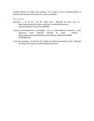 posibles factores de riesgo, como pudieran ser la edad, el sexo, el genotipo APOE, la
concentración plasmática de vitaminas y otras covariables.
Bibliografía
alzheimer, e. d. (11 de 7 de 19). mayo clinic . Obtenido de mayo clinic as :
https://www.mayoclinic.org/es-es/diseases-conditions/alzheimers-
disease/symptoms-causes/syc-20350447
consenso nacionaldeciencia y tecnologia . (s.f.). la enfermedad de alzheimer y otras
demencias como probelma nacional de salud . cordova :
https://www.anmm.org.mx/publicaciones/ultimas_publicaciones/ANM-
ALZHEIMER.pdf.
revista de neurologia . (17 de 6 de 17). catedra de medicina preventiva y salud . Obtenido
de factores de riesgo de la enfermedad de alzheimer .
 