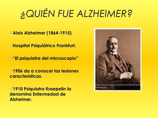 ¿QUIÉN FUE ALZHEIMER?
Alois Alzheimer (1864-1915)
Hospital Psiquiátrico Frankfurt.
“El psiquiatra del microscopio”
1906 da a conocer las lesiones
características.
1910 Psiquiatra Kraepelin la
denomina Enfermedad de
Alzheimer.
http://www.me.gov.ar/efeme/alzheimer/alz
heimer.jpg
 
