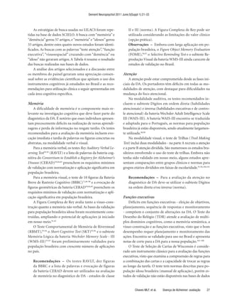 Dement Neuropsychol 2011 June;5(Suppl 1):21-33



    As estratégias de busca usadas no LILACS foram repe-                 II e III (norma). A Figura Complexa de Rey pode ser
tidas na base de dados SCIELO. A busca com “memória” e                   utilizada considerando as limitações do valor clínico
“demência” gerou 57 artigos, e “memória” e “idosos” gerou                (opção prática).
33 artigos, dentre estes quatro novos estudos foram identi-              Observações – Embora com larga aplicação em po-
ficados. As buscas com as palavras “teste atenção”, “função              pulação brasileira, o Figure Object Memory Evaluation
executiva”, “visuoespacial” cruzando com “demência” ou                   (FOME),94,97 o Selective Reminding Test e o subteste Re-
“idoso” não geraram artigos. A Tabela 4 resume o resultado               produção Visual da bateria WMS-III ainda carecem de
das buscas realizadas nas bases de dados.                                estudos de validação no Brasil.
    A análise dos artigos selecionados e a discussão entre
os membros do painel geraram uma apreciação consen-                  Atenção
sual sobre as evidências científicas que apóiam o uso dos                A atenção pode estar comprometida desde as fases ini-
instrumentos cognitivos já estudados no Brasil e as reco-            ciais da DA. Os portadores têm déficits em todas as mo-
mendações para utilização clínica a seguir apresentadas em           dalidades de atenção, com destaque para dificuldades na
cada área cognitiva específica.                                      mudança do foco atencional.
                                                                         Na modalidade auditiva, os testes recomendados in-
Memória                                                              cluem o subteste Dígitos em ordem direta (habilidades
    A dificuldade de memória é o componente mais re-                 atencionais) e inversa (habilidades executivas e de contro-
levante na investigação cognitiva que deve fazer parte do            le atencional) da bateria Wechsler Adult Intelligence Scale
diagnóstico da DA. É notório que esses indivíduos apresen-           III (WAIS-III). A bateria WAIS-III encontra-se traduzida
tam precocemente déficits na realização de novas aprendi-            e adaptada para o Português, as normas para população
zagens e perda de informação no resgate tardio. Os testes            brasileira já estão disponíveis, sendo atualmente largamen-
recomendados para a avaliação da memória incluem evo-                te utilizada.98,99
cação imediata e tardia de palavras ou figuras concretas ou              Na modalidade visual, o teste de Trilhas (Trail Making
abstratas, na modalidade verbal e visual.                            Test) inclui duas modalidades - na parte A recruta a atenção
    Para a memória verbal, os testes Rey Auditory Verbal Le-         e a parte B atenção dividida. São numerosos os estudos bra-
arning Test78-83 (RAVLT) e a lista de palavras da bateria cog-       sileiros envolvendo o uso do teste de trilhas. Embora não
nitiva do Consortium to Establish a Registry for Alzheimer’s         tenha sido validado em nosso meio, alguns estudos apre-
Disease (CERAD)59,84,85 preenchem os requisitos mínimos              sentam comparações entre grupos clínicos e normas para
de validação com normatização e aplicação significativa em           grupos etários divididos em faixas de escolaridade.91,94,100,101
população brasileira.
    Para a memória visual, o teste de 10 figuras da Bateria              Recomendações – Para a avaliação da atenção no
Breve de Rastreio Cognitivo (BBRC)71,86-90 e a evocação de               diagnóstico de DA deve-se utilizar o subteste Dígitos
figuras geométricas da bateria CERAD59,84,85 preenchem os                na ordem direta e/ou inversa (norma).
requisitos mínimos de validação com normatização e apli-
cação significativa em população brasileira.                         Funções executivas
    A Figura Complexa de Rey avalia tanto a visuo-cons-                  Déficits em funções executivas - eleição de objetivos,
trução quanto a memória não verbal. As bases da validação            planejamento, sequência de respostas e monitoramento
para população brasileira idosa foram recentemente cons-             - compõem o conjunto de alterações na DA. O Teste do
truídas, ampliando o potencial de aplicações já iniciado             Desenho do Relógio (TDR) atende a avaliação de múlti-
em nosso meio.91,92                                                  plos domínios cognitivos, como a memória semântica, a
    O Teste Comportamental de Memória de Rivermead                   visuo-construção e as funções executivas, visto que o bom
(RBMT),93,94 o Short Cognitive Test (SKT)95,96 e o subteste          desempenho requer planejamento e monitoramento das
Memória Lógica da bateria Wechsler Memory Scale - III                ações. Encontra-se validado para uso no Brasil e apresenta
(WMS-III) 55,97 foram preliminarmente validados para                 notas de corte para a DA para a nossa população.102-108
população brasileira com crescente número de aplicações                  O Teste de Seleção de Cartas de Wisconsin é conside-
no país.                                                             rado um instrumento clássico para a avaliação das funções
                                                                     executivas, visto que examina a compreensão de regras para
   Recomendações – Os testes RAVLT, dez figuras                      a combinação das cartas e a capacidade de trocar as regras
   da BBRC e a lista de palavras e evocação de figuras               ao longo da tarefa. O teste tem normas descritas para po-
   da bateria CERAD devem ser utilizados na avaliação                pulação idosa brasileira (manual de aplicação), porém es-
   de memória no diagnóstico de DA - estudos de classe               tudos de validação não estão disponíveis nas bases de dados


                                                                              Chaves MLF, et al.   Doença de Alzheimer: avaliação   27
 