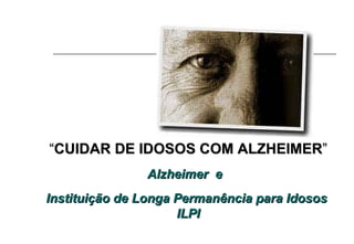 “ CUIDAR DE IDOSOS COM ALZHEIMER ” Alzheimer  e  Instituição de Longa Permanência para Idosos  ILPI 