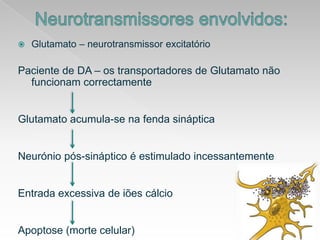 Neurotransmissoresenvolvidos:Glutamato – neurotransmissorexcitatórioPaciente de DA – ostransportadores de GlutamatonãofuncionamcorrectamenteGlutamatoacumula-se nafendasinápticaNeuróniopós-sináptico é estimuladoincessantementeEntradaexcessiva de iõescálcioApoptose (mortecelular)