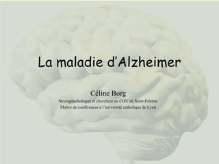 La maladie d’Alzheimer Céline Borg Neuropsychologue et chercheur au CHU de Saint-Etienne Maître de conférences à l’université catholique de Lyon 
