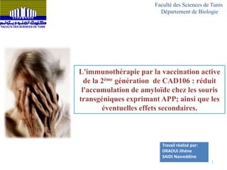 L'immunothérapie par la vaccination active
de la 2éme génération de CAD106 : réduit
l'accumulation de amyloïde chez les souris
transgéniques exprimant APP; ainsi que les
éventuelles effets secondaires.
Travail réalisé par:
DRAOUI Jihéne
SAIDI Nasreddine
Faculté des Sciences de Tunis
Département de Biologie
1
 