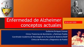 Enfermedad de Alzheimer
conceptos actuales
Guillermo Enriquez Coronel
Clinica Trastornos de Movimiento y Parkinson Puebla
Coordinador Academia de Neurologia de la Facultad de Medicina BUAP
Clinica de Prevención y Diagnostico de Puebla
20 de abril 2020
 